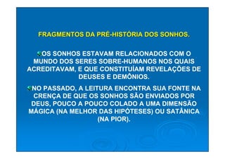 FRAGMENTOS DA PRÉ-HISTÓRIA DOS SONHOS.

   OS SONHOS ESTAVAM RELACIONADOS COM O
 MUNDO DOS SERES SOBRE-HUMANOS NOS QUAIS
ACREDITAVAM, E QUE CONSTITUÍAM REVELAÇÕES DE
             DEUSES E DEMÔNIOS.
 NO PASSADO, A LEITURA ENCONTRA SUA FONTE NA
 CRENÇA DE QUE OS SONHOS SÃO ENVIADOS POR
 DEUS, POUCO A POUCO COLADO A UMA DIMENSÃO
MÁGICA (NA MELHOR DAS HIPÓTESES) OU SATÂNICA
                   (NA PIOR).
 