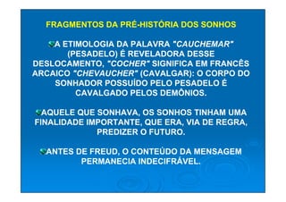 FRAGMENTOS DA PRÉ-HISTÓRIA DOS SONHOS

    A ETIMOLOGIA DA PALAVRA "CAUCHEMAR"
       (PESADELO) É REVELADORA DESSE
DESLOCAMENTO, "COCHER" SIGNIFICA EM FRANCÊS
ARCAICO "CHEVAUCHER" (CAVALGAR): O CORPO DO
    SONHADOR POSSUÍDO PELO PESADELO É
         CAVALGADO PELOS DEMÔNIOS.

  AQUELE QUE SONHAVA, OS SONHOS TINHAM UMA
FINALIDADE IMPORTANTE, QUE ERA, VIA DE REGRA,
             PREDIZER O FUTURO.

  ANTES DE FREUD, O CONTEÚDO DA MENSAGEM
         PERMANECIA INDECIFRÁVEL.
 
