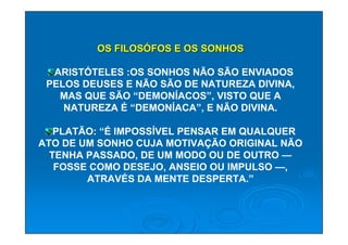 OS FILOSÓFOS E OS SONHOS

  ARISTÓTELES :OS SONHOS NÃO SÃO ENVIADOS
 PELOS DEUSES E NÃO SÃO DE NATUREZA DIVINA,
   MAS QUE SÃO “DEMONÍACOS”, VISTO QUE A
    NATUREZA É “DEMONÍACA”, E NÃO DIVINA.

   PLATÃO: “É IMPOSSÍVEL PENSAR EM QUALQUER
ATO DE UM SONHO CUJA MOTIVAÇÃO ORIGINAL NÃO
  TENHA PASSADO, DE UM MODO OU DE OUTRO —
   FOSSE COMO DESEJO, ANSEIO OU IMPULSO —,
        ATRAVÉS DA MENTE DESPERTA.”
 