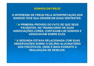 SONHOS EM FREUD

O INTERESSE DE FREUD PELA INTERPRETAÇÃO DOS
 SONHOS TEVE SUA ORIGEM EM DUAS VERTENTES:

   A PRIMEIRA PROVEIO DO FATO DE QUE SEUS
     PACIENTES, NO TRANSCURSO DE SUAS
ASSOCIAÇÕES LIVRES, CONTAVAM-LHE SONHOS E
          ASSOCIAVAM SOBRE ELES.

  A SEGUNDA ESTAVA RELACIONADA COM SUAS
 OBSERVAÇÕES SOBRE O DELÍRIO ALUCINATÓRIO
   DOS PSICÓTICOS, ONDE É MAIS EVIDENTE A
          REALIZAÇÃO DE DESEJOS.
 