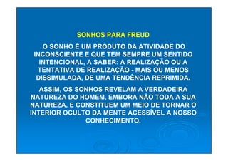 SONHOS PARA FREUD
    O SONHO É UM PRODUTO DA ATIVIDADE DO
 INCONSCIENTE E QUE TEM SEMPRE UM SENTIDO
   INTENCIONAL, A SABER: A REALIZAÇÃO OU A
  TENTATIVA DE REALIZAÇÃO - MAIS OU MENOS
  DISSIMULADA, DE UMA TENDÊNCIA REPRIMIDA.
   ASSIM, OS SONHOS REVELAM A VERDADEIRA
NATUREZA DO HOMEM, EMBORA NÃO TODA A SUA
NATUREZA, E CONSTITUEM UM MEIO DE TORNAR O
INTERIOR OCULTO DA MENTE ACESSÍVEL A NOSSO
               CONHECIMENTO.
 