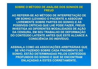 SOBRE O MÉTODO DE ANÁLISE DOS SONHOS DE
                  FREUD
 AO REFERIR-SE AO MÉTODO DE INTERPRETAÇÃO DE
   UM SONHO (LEVANDO O PACIENTE A ASSOCIAR
    LIVREMENTE SOBRE PARTES DO SONHO) E ÀS
  POSSÍVEIS CRÍTICAS QUE LHE PODE FAZER, FREUD
 INVESTIGA AS DIFERENTES MODALIDADES DE AÇÃO
 DA CENSURA, EM SEU TRABALHO DE DEFORMAÇÃO
DO CONTEÚDO LATENTE ANTES QUE ESTE ALCANCE A
            CONSCIÊNCIA DO INDIVÍDUO.

ASSINALA COMO AS ASSOCIAÇÕES ARBITRÁRIAS QUE
  SE VÃO FAZENDO SOBRE CADA FRAGMENTO DO
 SONHO, ESTÃO DETERMINADAS PELOS CONTEÚDOS
   PROFUNDOS DO SONHO E QUE SE ENCONTRAM
      ENLAÇADAS A ESTES CORRETAMENTE.
 