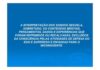 A INTERPRETAÇÃO DOS SONHOS DESVELA,
      SOBRETUDO, OS CONTEÚDOS MENTAIS,
   PENSAMENTOS, DADOS E EXPERIÊNCIAS QUE
FORAM REPRIMIDOS OU RECALCADAS, EXCLUÍDOS
DA CONSCIÊNCIA PELAS ATIVIDADES DE DEFESA DO
       EGO E SUPEREGO E ENVIADAS PARA O
                 INCONSCIENTE.
 