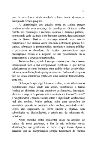 10

que, de uma forma ainda acanhada e lenta, tenta alcançar os
avanços da ciência psíquica.
       A vulgarização dos estudos sobre os sonhos parece
também revelar essa mudança de paradigmas. O tema, então
restrito aos psicólogos e médicos, alcança o domínio público,
interessando cada vez mais o ser humano comum, desacostumado
com os livros clássicos e descompromissado com teorias
complexas e que, muitas vezes, não têm sustentação prática. Os
sonhos, sobretudo os premonitórios, suscitam o interesse público
e provocam o abandono de teorias preconcebidas cuja
preocupação básica é a negação de sua possibilidade ou o
engessamento a dogmas ultrapassados.
       Todos sonham, seja de forma premonitória ou não, e isso é
incontestável face à sua comprovação científica, o que nivela
coletivamente os seres humanos num padrão único de atividade
psíquica, sem distinção de qualquer natureza. Pode-se dizer que o
fato de todos sonharmos estabelece uma conexão transcendente
entre nós.
       O desejo de que algo futuro se realize, tendo sido tomado
popularmente como sendo um sonho, transformou o termo
(sonho) em sinônimo de algo quimérico ou fantasioso. Em alguns
idiomas, a origem da palavra está associada aos termos “errante”
e “vagabundear”, porém isso não altera o significado verdadeiro e
real dos sonhos. Muito embora paire uma atmosfera de
irrealidade quando se comenta sobre sonhos, sobretudo entre
leigos, eles expressam, de forma sincera e objetiva, sem
subterfúgios ou dissimulações, o estado real do psiquismo do
indivíduo.
       Neste trabalho evitei apresentar casos ou análises de
sonhos de meus pacientes, a fim de não estimular certas
identificações que geralmente se fazem e que levam alguns a
acreditar que as interpretações sempre funcionam da mesma
 