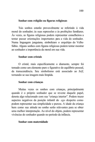 100


      Sonhar com religião ou figuras religiosas

      Tais sonhos estarão provavelmente se referindo à vida
moral do sonhador; às suas repressões e às proibições familiares.
Às vezes, as figuras religiosas podem representar conselheiros a
tentar passar orientações importantes p a vida do sonhador.
                                        ara
Numa linguagem junguiana, simbolizam o arquétipo do Velho
Sábio. Alguns sonhos com figuras religiosas podem tentar mostrar
ao sonhador a importância da moral em sua vida.

      Sonhar com cristais

      O cristal, mais especificamente o diamante, sempre foi
tomado como um elemento puro e figurativo do equilíbrio pessoal,
da transcendência. Seu simbolismo está associado ao Self,
tornando-se sua imagem mais límpida.

      Sonhar com crianças

      Muitas vezes os sonhos com crianças, principalmente
quando é o próprio sonhador que se reveste daquele papel,
denota algo relacionado com sua “criança interior”. Podem trazer
aspectos negativos da posição infantil do ego desperto como
podem representar sua simplicidade e pureza. A idade da criança
bem como sua atitude no sonho serão relevantes para se obter
uma melhor interpretação. Ao nível do objeto, podem representar
vivências do sonhador quando no período da infância.

      Sonhar com maternidade
 