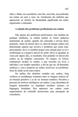 102

sábio, o Buda, um conselheiro, uma flor, uma bola, uma pirâmide,
um cristal, um anel, o ouro, etc. Geralmente são símbolos que
apareceram na história da humanidade significando um centro
organizador e ordenador.

      A solução dos problemas profissionais nos sonhos

       Não apenas dos problemas profissionais, mas também de
qualquer problema, os sonhos podem se tornar poderoso
instrumento de auxílio, quando são colocados a serviço desse
propósito. Antes de dormir deve-se, além de desejar sonhar com
determinado aspecto que envolva o problema que esteja mais
preocupando, deve-se também propor uma solução para se ter a
confirmação ou a negativa através do sonho. Deve-se aguardar, às
vezes por alguns dias, os resultados. Eles poderão vir através dos
sonhos ou de intuições conscientes. Os antigos, na Grécia,
costumavam incubar os sonhos, o que consistia em levar o
indivíduo a um templo específico, a fim de que ele, ali dormindo,
sonhasse e, com a proposta do sonho, resolvesse seu problema,
fosse de saúde ou de outra ordem.
       Na análise dos símbolos contidos nos sonhos, Jung
verificou as semelhanças existentes entre as imagens oníricas do
ser humano primitivo e as do ser humano moderno. Percebeu a
presença de motivos mitológicos em ambos, o que denominou de
imagens primordiais ou arquétipos (resíduos arcaicos, na
linguagem freudiana). Eles aparecem nos sonhos como
organizadores do conteúdo inconsciente para percepção da
consciência.
 
