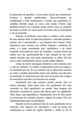 104

levantamento de questões; é nesse ponto inicial que costumamos
localizar a questão problemática. Desenvolvimento ou
complicação é onde encontramos o enredo, que geralmente se
complica fazendo surgir, às vezes, uma tensão. Clímax: algo
definido acontece ou a situação muda; muitas vezes as situações
de tensão ocorrem em várias partes do sonho, não se restringindo
a um só momento.
       Solução ou desfecho: nem todos os sonhos a têm, porém
há uma situação final, na qual uma proposta é colocada; quando a
solução não é apresentada, o ego desperto deve buscar várias
alternativas para resolver seu conflito. Quando o desfecho do
sonho é a parte considerada mais significativa e de maior
conteúdo emocional por parte do sonhador, costumo iniciar sua
análise por ela, questionando-lhe a que situação de sua vida
aquela situação, que está sendo apresentada, se refere. Em tais
casos é mais recomendado iniciar-se pela análise objetiva.
       Longe de serem mensagens aleatórias e sem conexão com
a vida do sonhador, os sonhos se apresentam como um código a
ser decifrado por ele. Se sua estrutura não se apresentar coerente
ou como o modelo apresentado acima, não significa que não deva
ser analisado. É exatamente por não estar de acordo com a lógica
da consciência que deve ser buscado seu sentido.
       Geralmente têm uma estrutura central, enredo, foco ou
motivo principal. Além desse foco, eles geralmente têm uma
conclusão ou final significativo ao enredo. Suas imagens são
elementos constitutivos, porém não únicos para seu significado.
Além delas, cuja importância é fundamental, deve-se ficar atento
ao sentimento do sonhador durante e depois do sonho. Eles são
importantíssimos para sua decifração.
       Quando ocorre na primeira fase do sono, geralmente ele se
relaciona com aspectos da consciência e trata de temas em
continuação ao estado de vigília. Quando o sonho se dá na
 