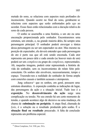 105

metade do sono, se relaciona com aspectos mais profundos do
inconsciente. Quando ocorre no final do sono, geralmente se
relaciona com aspectos que serão enfrentados pelo ego ao
acordar. Essas fases estão relacionadas com a duração relativa do
sono de cada pessoa.
       O sonho se assemelha a uma história, a um ato ou uma
encenação proporcionada pelo sonhador. Encontraremos uma
estrutura, um enredo, e, na grande maioria deles, há sempre uma
personagem principal. O sonhador poderá envergar a túnica
dessa personagem ou ser um espectador ou ator. Mas mesmo na
posição de espectador, ele deverá entender que cada personagem
do ato é parte sua que ali está sendo encenada. Cada ator
representa um pouco dele e cada enredo (se houver mais de um)
poderá ser um complexo ou grupo de complexos, representados.
Ali, naquelas imagens, poderá estar representada a história de
vida do sonhador, sem os inconvenientes do relato feito pelo
consciente. Os sonhos não envolvem, necessariamente, tempo e
espaço. Trazendo-nos a realidade do sonhador de forma ampla
com conexões causais e também acausais e atemporais.
       Jung colocava36 que os sonhos, em geral, possuem uma
estrutura dramática. A exposição continha as indicações de lugar,
das personagens da ação e a situação inicial. Tudo isso é a
exposição. No desenvolvimento da ação surge uma
complicação ou tensão. No seu enredo há um certo momento de
tensão, e quando acontece algo de decisivo ou uma mudança, ele
chama de culminação ou peripécia. A etapa final, chamada de
lysis, é a solução ou o resultado produzido pelo sonho. É a
situação final ou resultado procurado. A falta de conclusão
representa um problema especial.


 36
      Obras Completas, Vol. VIII, par. 561s.
 