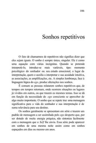 106




                            Sonhos repetitivos


       O fato de chamarmos de repetitivos não significa dizer que
eles sejam iguais. O sonho é sempre único, singular. Ele é como
uma equação com várias incógnitas. Quando se pretende
interpretá-lo, introduz-se mais variáveis, tipo: momento
psicológico do sonhador ou seu estado emocional, o lugar da
interpretação, quem o auxilia a interpretar e sua acuidade intuitiva,
as associações, as amplificações, etc. A simples lembrança, face à
linguagem lógica do ego, produz alterações nos sonhos.
       É comum as pessoas relatarem sonhos repetitivos que, de
tempos em tempos retornam, onde ocorrem situações ou lugares
já vividos em outros, ou que trazem os mesmos temas. Isso se dá
em função da necessidade do ego consciente se aperceber de
algo muito importante. O sonho que se repete traz uma mensagem
significativa para a vida do sonhador e sua interpretação é de
suma relevância para seu destino.
       Os sonhos geralmente se apresentam em série e trazem um
padrão de mensagem a ser assimilada pelo ego desperto que, por
ser dotado de muita energia psíquica, não sintoniza facilmente
com a mensagem que o Self lhe envia. Essa série pode aparecer
em sonhos de uma mesma noite assim como em sonhos
espaçados em dias ou mesmo em anos.
 