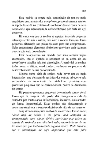 107

       Esse padrão se repete pela constelação de um ou mais
arquétipos que, através dos complexos, predominam nos sonhos.
A repetição se dá na tentativa do sonhador dar-se conta de seus
complexos, que necessitam de conscientização por parte do ego
desperto.
       Há casos em que os sonhos se repetem trazendo pequenas
diferenças entre uns e outros, mas com a mesma temática. Essas
pequenas diferenças são pistas valiosas para sua compreensão.
Nelas encontramos elementos simbólicos que visam cada vez mais
o esclarecimento do sonhador.
       Eles desaparecem na medida que seus recados sejam
entendidos, isto é, quando o sonhador se dá conta de seu
complexo e trabalha pela sua dissolução. A partir daí os sonhos
terão novas temáticas, conduzindo o sonhador no processo de
desenvolvimento de sua personalidade.
       Mesmo numa série de sonhos pode haver um ou mais,
intercalados, que destoam da temática dos outros; tal ocorre pela
necessidade da consciência de estabelecer paralelos com
processos psíquicos que se correlacionam, porém se distanciam
no tempo.
       Há pessoas que nunca esquecem determinado sonho, de tal
forma que as imagens nele produzidas perseguem a vida do
sonhador por muitos anos, influenciando, inclusive, suas atitudes
de forma imperceptível. Esses sonhos são fundamentais e
costumam surgir nos momentos decisivos da vida do ser humano.
       Jung denominava esses sonhos de recorrentes. Ele afirmou:
“Esse tipo de sonho é em geral uma tentativa de
compensação para algum defeito particular que existe na
atitude do sonhador em relação à vida; ou pode datar de um
traumatismo que tenha deixado alguma marca. Pode também
ser a antecipação de algo importante que está para
 