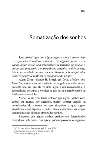 109




                      Somatização dos sonhos


       Jung coloca37 que “em algum lugar a alma é corpo vivo,
e corpo vivo é matéria animada; de alguma forma e em
algum lugar existe uma irreconhecível unidade de psique e
corpo que precisaria ser pesquisada psíquica e fisicamente,
isto é, tal unidade deveria ser considerada pelo pesquisador
como dependente tanto do corpo quanto da psique.”
       Adam Zwig38 citando B. Siegel, em Love, Medice, and
Miracles, lembra uma interpretação de Jung de um sonho de um
paciente seu, em que ele vê uma lagoa e um mastodonte e é
aconselhado, por Jung, a verificar se não havia algum bloqueio do
fluido cérebro-espinhal.
       Marie-Louise von Franz coloca39 que alguns sonhos com
cobras ou insetos, por exemplo, podem ocorrer quando há
perturbações do sistema nervoso simpático e que, alguns
arquétipos estão ligados a certas áreas específicas do corpo,
denunciando sua situação através dos sonhos.
       Sabemos que alguns sonhos eróticos em determinados
indivíduos, sob certas condições, podem provocar o orgasmo,

 37
      C. G. Jung, Obras Completas, Vol. VI, par. 1031.
 38
      Decifrando a Linguagem dos Sonhos, p. 81.
 39
      Os Sonhos e a Morte, p.120.
 