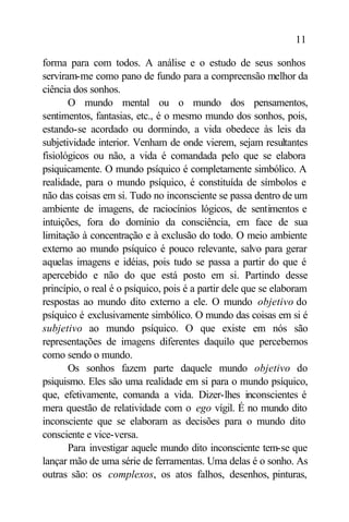 11

forma para com todos. A análise e o estudo de seus sonhos
serviram-me como pano de fundo para a compreensão melhor da
ciência dos sonhos.
       O mundo mental ou o mundo dos pensamentos,
sentimentos, fantasias, etc., é o mesmo mundo dos sonhos, pois,
estando-se acordado ou dormindo, a vida obedece às leis da
subjetividade interior. Venham de onde vierem, sejam resultantes
fisiológicos ou não, a vida é comandada pelo que se elabora
psiquicamente. O mundo psíquico é completamente simbólico. A
realidade, para o mundo psíquico, é constituída de símbolos e
não das coisas em si. Tudo no inconsciente se passa dentro de um
ambiente de imagens, de raciocínios lógicos, de sentimentos e
intuições, fora do domínio da consciência, em face de sua
limitação à concentração e à exclusão do todo. O meio ambiente
externo ao mundo psíquico é pouco relevante, salvo para gerar
aquelas imagens e idéias, pois tudo se passa a partir do que é
apercebido e não do que está posto em si. Partindo desse
princípio, o real é o psíquico, pois é a partir dele que se elaboram
respostas ao mundo dito externo a ele. O mundo objetivo do
psíquico é exclusivamente simbólico. O mundo das coisas em si é
subjetivo ao mundo psíquico. O que existe em nós são
representações de imagens diferentes daquilo que percebemos
como sendo o mundo.
       Os sonhos fazem parte daquele mundo objetivo do
psiquismo. Eles são uma realidade em si para o mundo psíquico,
que, efetivamente, comanda a vida. Dizer-lhes inconscientes é
mera questão de relatividade com o ego vígil. É no mundo dito
inconsciente que se elaboram as decisões para o mundo dito
consciente e vice-versa.
       Para investigar aquele mundo dito inconsciente tem-se que
lançar mão de uma série de ferramentas. Uma delas é o sonho. As
outras são: os complexos, os atos falhos, desenhos, pinturas,
 