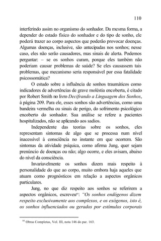 110

interferindo assim no organismo do sonhador. Da mesma forma, a
depender do estado físico do sonhador e do tipo de sonho, ele
poderá trazer ao corpo aspectos que poderão provocar doenças.
Algumas doenças, inclusive, são antecipadas nos sonhos; nesse
caso, eles não serão causadores, mas sinais de alerta. Podemos
perguntar: – se os sonhos curam, porque eles também não
poderiam causar problemas de saúde? Se eles causassem tais
problemas, que mecanismo seria responsável por essa fatalidade
psicossomática?
       O estudo sobre a influência de sonhos traumáticos como
indicadores de advertências de grave moléstia encoberta, é citado
por Robert Smith no livro Decifrando a Linguagem dos Sonhos,
à página 209. Para ele, esses sonhos são advertências, como uma
bandeira vermelha ou sinais de perigo, do sofrimento psicológico
encoberto do sonhador. Sua análise se refere a pacientes
hospitalizados, não se aplicando aos sadios.
       Independente das teorias sobre os sonhos, eles
representam sintomas de algo que se processa num nível
inacessível à consciência no instante em que ocorrem. São
sintomas da atividade psíquica, como afirma Jung, quer sejam
prenúncio de doenças ou não; algo ocorre, e eles avisam, abaixo
do nível da consciência.
       Invariavelmente os sonhos dizem mais respeito à
personalidade do que ao corpo, muito embora haja aqueles que
atuam como prognósticos em relação a aspectos orgânicos
particulares.
       Jung, no que diz respeito aos sonhos se referirem a
aspectos orgânicos, escreveu40 : “Os sonhos endógenos dizem
respeito exclusivamente aos complexos, e os exógenos, isto é,
os sonhos influenciados ou gerados por estímulos corporais

 40
      Obras Completas, Vol. III, nota 146 do par. 163.
 
