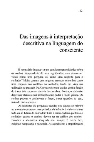 112




       Das imagens à interpretação
        descritiva na linguagem do
                         consciente


       É necessário levantar-se um questionamento dialético sobre
os sonhos: independente de seus significados, eles devem ser
vistos como uma pergunta ou como uma resposta para o
sonhador? Muito comum que se queira entender os sonhos como
uma resposta aos conflitos do sonhador, tendo em vista sua
utilização no passado. Na Grécia eles eram usados com a função
de trazer tais respostas, através dos íncubos. Porém, o sonhador
deve ficar atento a essa armadilha cujo poder é muito grande. Os
sonhos podem, e geralmente o fazem, trazer questões ao ego,
mais do que respostas.
       As respostas ou perguntas trazidas nos sonhos se referem
ao momento presente, aos períodos da infância, à vida como um
todo ou ao futuro do sonhador? Esse é outro cuidado que tanto o
sonhador quanto o analista devem ter na análise dos sonhos.
Escolher a alternativa adequada nem sempre é tarefa fácil,
exigindo perspicácia e paciência. As associações e amplificações
 