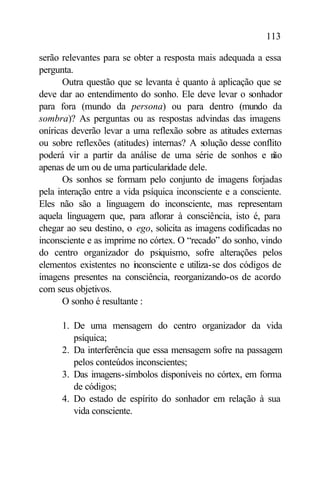 113

serão relevantes para se obter a resposta mais adequada a essa
pergunta.
      Outra questão que se levanta é quanto à aplicação que se
deve dar ao entendimento do sonho. Ele deve levar o sonhador
para fora (mundo da persona) ou para dentro (mundo da
sombra)? As perguntas ou as respostas advindas das imagens
oníricas deverão levar a uma reflexão sobre as atitudes externas
ou sobre reflexões (atitudes) internas? A solução desse conflito
poderá vir a partir da análise de uma série de sonhos e n     ão
apenas de um ou de uma particularidade dele.
      Os sonhos se formam pelo conjunto de imagens forjadas
pela interação entre a vida psíquica inconsciente e a consciente.
Eles não são a linguagem do inconsciente, mas representam
aquela linguagem que, para aflorar à consciência, isto é, para
chegar ao seu destino, o ego, solicita as imagens codificadas no
inconsciente e as imprime no córtex. O “recado” do sonho, vindo
do centro organizador do psiquismo, sofre alterações pelos
elementos existentes no i consciente e utiliza-se dos códigos de
                          n
imagens presentes na consciência, reorganizando-os de acordo
com seus objetivos.
      O sonho é resultante :

      1. De uma mensagem do centro organizador da vida
         psíquica;
      2. Da interferência que essa mensagem sofre na passagem
         pelos conteúdos inconscientes;
      3. Das imagens-símbolos disponíveis no córtex, em forma
         de códigos;
      4. Do estado de espírito do sonhador em relação à sua
         vida consciente.
 