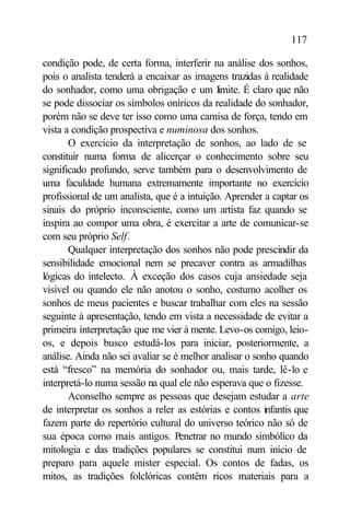 117

condição pode, de certa forma, interferir na análise dos sonhos,
pois o analista tenderá a encaixar as imagens trazidas à realidade
do sonhador, como uma obrigação e um limite. É claro que não
se pode dissociar os símbolos oníricos da realidade do sonhador,
porém não se deve ter isso como uma camisa de força, tendo em
vista a condição prospectiva e numinosa dos sonhos.
       O exercício da interpretação de sonhos, ao lado de se
constituir numa forma de alicerçar o conhecimento sobre seu
significado profundo, serve também para o desenvolvimento de
uma faculdade humana extremamente importante no exercício
profissional de um analista, que é a intuição. Aprender a captar os
sinais do próprio inconsciente, como um artista faz quando se
inspira ao compor uma obra, é exercitar a arte de comunicar-se
com seu próprio Self.
       Qualquer interpretação dos sonhos não pode prescindir da
sensibilidade emocional nem se precaver contra as armadilhas
lógicas do intelecto. À exceção dos casos cuja ansiedade seja
visível ou quando ele não anotou o sonho, costumo acolher os
sonhos de meus pacientes e buscar trabalhar com eles na sessão
seguinte à apresentação, tendo em vista a necessidade de evitar a
primeira interpretação que me vier à mente. Levo-os comigo, leio-
os, e depois busco estudá-los para iniciar, posteriormente, a
análise. Ainda não sei avaliar se é melhor analisar o sonho quando
está “fresco” na memória do sonhador ou, mais tarde, lê-lo e
interpretá-lo numa sessão na qual ele não esperava que o fizesse.
       Aconselho sempre as pessoas que desejam estudar a arte
de interpretar os sonhos a reler as estórias e contos infantis que
fazem parte do repertório cultural do universo teórico não só de
sua época como mais antigos. Penetrar no mundo simbólico da
mitologia e das tradições populares se constitui num início de
preparo para aquele mister especial. Os contos de fadas, os
mitos, as tradições folclóricas contêm ricos materiais para a
 