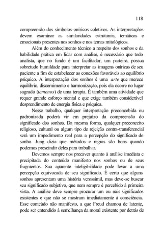 118

compreensão dos símbolos oníricos coletivos. As interpretações
devem examinar as similaridades estruturais, temáticas e
emocionais presentes nos sonhos e nos temas mitológicos.
       Além do conhecimento técnico a respeito dos sonhos e da
habilidade prática em lidar com análise, é necessário que todo
analista, que no fundo é um facilitador, um parteiro, possua
sobretudo humildade para interpretar as imagens oníricas de seu
paciente a fim de estabelecer as conexões favoráveis ao equilíbrio
psíquico. A interpretação dos sonhos é uma arte que merece
equilíbrio, discernimento e harmonização, pois ela ocorre no lugar
sagrado (temenos) de uma terapia. É também uma atividade que
requer grande esforço mental e que exige também considerável
desprendimento de energia física e psíquica.
       Nesse trabalho, qualquer interpretação preconcebida ou
padronizada poderá vir em prejuízo da compreensão do
significado dos sonhos. Da mesma forma, qualquer preconceito
religioso, cultural ou algum tipo de rejeição contra-transferencial
será um impedimento real para a percepção do significado do
sonho. Jung dizia que métodos e regras são bons quando
podemos prescindir deles para trabalhar.
       Devemos sempre nos precaver quanto à análise imediata e
precipitada do conteúdo manifesto nos sonhos ou de seus
fragmentos. Sua aparente inteligibilidade pode levar a uma
percepção equivocada de seu significado. É certo que alguns
sonhos apresentam uma história verossímil, mas deve-se buscar
seu significado subjetivo, que nem sempre é percebido à primeira
vista. A análise deve sempre procurar um ou m significados
                                                   ais
existentes e que não se mostram imediatamente à consciência.
Esse conteúdo não manifesto, a que Freud chamou de latente,
pode ser entendido à semelhança da moral existente por detrás de
 