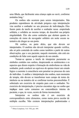 119

uma fábula, que facilmente uma criança capta ao ouvir, conforme
assinalou Jung.43
       Os sonhos não ocorrem para serem interpretados. São
produtos espontâneos da atividade psíquica cuja interpretação
visa auxiliar o sonhador no seu processo de individuação. Eles
fazem parte da tarefa de auxiliar o sonhador nessa empreitada
solitária, e solidária ao mesmo tempo, de descobrir sua própria
singularidade. Eles são como sentinelas que alertam quanto às
correções de rumo do navegador solitário em noite escura na
tentativa de chegar ao seu porto.
       Há sonhos, ou parte deles, que não devem ser
interpretados. O analista não deverá interpretar quando verifica,
não só pelo conteúdo do sonho como também a partir de outras
observações, que o seu paciente, naquele momento, não está em
condições de lidar com aquele aspecto de seu enredo.
       Tomar-se apenas a tarefa de interpretar puramente os
símbolos contidos nos sonhos, desprezando os sentimentos e os
aspectos que dizem respeito à formação do simbolismo na vida do
sonhador, pode conduzir ao equívoco de apenas trazer um estudo
lógico e coerente à consciência sem penetrar no processo de cura
do indivíduo. A análise e interpretação dos sonhos, num momento
de terapia, não devem se transformar num campo de testes do
intelecto ou na tentativa de se confirmar teorias preconcebidas. É
sobretudo um exercício de empatia para com o sonhador. No
exercício da interpretação, é preciso encontrar algo no sonho que
implique num certo consenso ou concordância interna do
paciente, o que, às vezes, ocorre de forma inconsciente.
       Interpretar os sonhos não é um exercício de
correspondência entre elementos, como numa prova escolar de
múltipla escolha. Não existem interpretações padronizadas e

 43
      Obras Completas, Vol. VIII, par. 449.
 