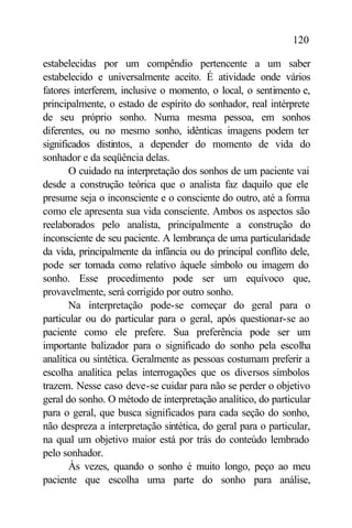 120

estabelecidas por um compêndio pertencente a um saber
estabelecido e universalmente aceito. É atividade onde vários
fatores interferem, inclusive o momento, o local, o sentimento e,
principalmente, o estado de espírito do sonhador, real intérprete
de seu próprio sonho. Numa mesma pessoa, em sonhos
diferentes, ou no mesmo sonho, idênticas imagens podem ter
significados distintos, a depender do momento de vida do
sonhador e da seqüência delas.
       O cuidado na interpretação dos sonhos de um paciente vai
desde a construção teórica que o analista faz daquilo que ele
presume seja o inconsciente e o consciente do outro, até a forma
como ele apresenta sua vida consciente. Ambos os aspectos são
reelaborados pelo analista, principalmente a construção do
inconsciente de seu paciente. A lembrança de uma particularidade
da vida, principalmente da infância ou do principal conflito dele,
pode ser tomada como relativo àquele símbolo ou imagem do
sonho. Esse procedimento pode ser um equívoco que,
provavelmente, será corrigido por outro sonho.
       Na interpretação pode-se começar do geral para o
particular ou do particular para o geral, após questionar-se ao
paciente como ele prefere. Sua preferência pode ser um
importante balizador para o significado do sonho pela escolha
analítica ou sintética. Geralmente as pessoas costumam preferir a
escolha analítica pelas interrogações que os diversos símbolos
trazem. Nesse caso deve-se cuidar para não se perder o objetivo
geral do sonho. O método de interpretação analítico, do particular
para o geral, que busca significados para cada seção do sonho,
não despreza a interpretação sintética, do geral para o particular,
na qual um objetivo maior está por trás do conteúdo lembrado
pelo sonhador.
       Às vezes, quando o sonho é muito longo, peço ao meu
paciente que escolha uma parte do sonho para análise,
 