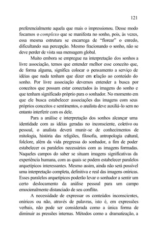 121

preferencialmente aquela que mais o impressionou. Desse modo
focamos o complexo que se manifesta no sonho, pois, às vezes,
essa mesma estrutura se encarrega de “florear” o enredo,
dificultando sua percepção. Mesmo fracionando o sonho, não se
deve perder de vista sua mensagem global.
       Muito embora se empregue na interpretação dos sonhos a
livre associação, temos que entender melhor esse conceito que,
de forma alguma, significa colocar o pensamento a serviço de
idéias que nada tenham que dizer em r      elação ao conteúdo do
sonho. Por livre associação devemos entender a busca por
conceitos que possam estar conectados às imagens do sonho e
que tenham significado próprio para o sonhador. No momento em
que ele busca estabelecer associações das imagens com seus
próprios conceitos e sentimentos, o analista deve auxiliá-lo sem no
entanto interferir com os dele.
       Para a análise e interpretação dos sonhos alcançar uma
identidade com as idéias geradas no inconsciente, coletivo ou
pessoal, o analista deverá munir-se de conhecimentos de
mitologia, história das religiões, filosofia, antropologia cultural,
folclore, além da vida pregressa do sonhador, a fim de poder
estabelecer os paralelos necessários com as imagens formadas.
Naqueles campos do saber se situam imagens significativas da
experiência humana, com as quais se podem estabelecer paralelos
arquetípicos interessantes. Mesmo assim, ainda não será possível
uma interpretação completa, definitiva e real das imagens oníricas.
Esses paralelos arquetípicos poderão levar o sonhador a sentir um
certo deslocamento da análise pessoal para um campo
emocionalmente distanciado de seu conflito.
       A necessidade de expressar os conteúdos inconscientes,
oníricos ou não, através de palavras, isto é, em expressões
verbais, não pode ser considerada como a única forma de
diminuir as pressões internas. Métodos como a dramatização, a
 
