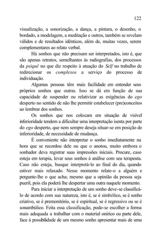 122

visualização, a sonorização, a dança, a pintura, o desenho, o
bordado, a modelagem, a meditação e outros, também se revelam
válidos e de resultados idênticos, além de, muitas vezes, serem
complementares ao relato verbal.
       Há sonhos que não precisam ser interpretados, isto é, que
são apenas retratos, semelhantes às radiografias, dos processos
da psiquê no que diz respeito à atuação do Self no trabalho de
redirecionar os complexos a serviço do processo de
individuação.
       Algumas pessoas têm mais facilidade em entender seus
próprios sonhos que outras. Isso se dá em função de sua
capacidade de suspender ou relativizar as exigências do ego
desperto no sentido de não lhe permitir estabelecer (pre)conceitos
ao lembrar dos sonhos.
       Os sonhos que nos colocam em situação de visível
inferioridade tendem a dificultar uma interpretação isenta por parte
do ego desperto, que nem sempre deseja situar-se em posição de
inferioridade, de necessidade de mudança.
       É conveniente não interpretar o sonho imediatamente na
hora que se recordou dele ou que o anotou, muito embora o
sonhador deva registrar suas impressões iniciais. Procure, caso
esteja em terapia, levar seus sonhos à análise com seu terapeuta.
Caso não esteja, busque interpretá-lo ao final do dia, quando
estiver mais relaxado. Nesse momento relate-o a alguém e
pergunte-lhe o que acha; mesmo que a opinião da pessoa seja
pueril, pois ela poderá lhe despertar uma outra naquele momento.
       Para iniciar a interpretação de um sonho deve-se classificá-
lo de acordo com sua natureza, isto é, se é simbólico, se é sonho
criativo, se é premonitório, se é espiritual, se é regressivo ou se é
sonambúlico. Feita essa classificação, pode-se escolher a forma
mais adequada a trabalhar com o material onírico ou parte dele,
face à possibilidade de um mesmo sonho apresentar mais de uma
 