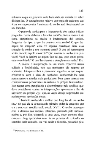 123

natureza, o que exigirá uma certa habilidade do analista em saber
distingui-las. O conhecimento relativo que tenha de cada uma das
áreas correspondentes à natureza do sonho será fundamental ao
seu trabalho.
        O ponto de partida para a interpretação dos sonhos é fazer
perguntas. Saber elaborar e levantar questões fundamentais é de
suma importância na análise e interpretação dos sonhos.
Perguntas do tipo: o que lhe pareceu esse sonho? O que lhe
sugere tal imagem? Você vê alguma correlação entre essa
situação do sonho e seu momento atual? O que tal personagem
sentiu durante aquele momento? Que sentido tal sonho tem para
você? Você se lembra de algum fato ao qual este sonho possa
estar se referindo? O que lhe chamou a atenção neste sonho? Etc.
        A análise e interpretação de um sonho requerem muito
cuidado e flexibilidade, pois sua mensagem diz respeito ao
sonhador. Interpretar-lhes é perscrutar segredos, o que requer
envolver-se com a vida do sonhador, conhecendo-lhe seus
pensamentos e atitudes mais particulares, bem como penetrar em
conhecimentos pertencentes às culturas da própria humanidade.
Isso requer certa perspicácia e discernimento pelo analista, que
deve acautelar-se contra as interpretações apressadas a fim de
satisfazer seu próprio ego, que, às vezes, deseja surpreender seu
paciente com revelações novas.
        É bastante conhecida a análise que Jung faz de um sonho
seu, no qual ele se vê na sala do primeiro andar de uma casa que
     44


era a sua, com mobília estilo século XVIII. O sonho prossegue
com a descida aos andares inferiores, passando pelo subsolo,
porões e, por fim, chegando a uma gruta, onde encontra duas
caveiras. Jung apresentou uma forma peculiar de entender os
símbolos nele contidos. Ele vai desde a filosofia, passando pela

 44
      O Homem e seus Símbolos, p. 56.
 