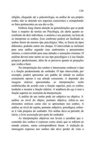 124

religião, chegando até a paleontologia, na análise de seu próprio
sonho, não se detendo nos aspectos conscientes e extrapolando
os fatos pertencentes ao seu dia-a-dia.
       Embora Jung chame atenção às generalizações que se pode
fazer a respeito de teorias em Psicologia, ele alerta quanto ao
confronto de dois indivíduos, o analista e seu paciente, na hora de
se interpretar os sonhos. Esse confronto poderá ser facilitado se
ambos forem do mesmo tipo psicológico. Mas, se forem de tipos
diferentes, poderão entrar em choque. O introvertido se inclinará
para uma análise segundo seus sentimentos e pensamentos
íntimos, o extrovertido para suas atitudes e sensações externas. O
analista deverá estar atento ao seu tipo psicológico e à sua função
psíquica predominante, além de se precaver quanto às projeções
que venha a fazer.
       Na interpretação dos sonhos é interessante conhecer o tipo
e a função predominante do sonhador. O tipo introvertido, por
exemplo, poderá apresentar um padrão de atitude na análise
exatamente oposto à sua atitude consciente. A depender das
imagens oníricas apresentadas, as interpretações serão
estabelecidas de acordo com a função superior, pois os sonhos
tenderão a mostrar a função inferior. A tendência do ego é usar a
função superior no momento da interpretação.
       A análise de um sonho pode ser subjetiva ou objetiva. A
análise ao nível do objeto, portanto objetiva, refere-se aos
elementos oníricos como eles se apresentam nos sonhos. A
análise ao nível do sujeito, portanto subjetiva, psicológica, refere-
se à vida psíquica do sonhador. Em ambas deve-se permitir, de
início, a livre associação por parte do sonhador.
       As interpretações objetivas nos levam a acreditar que o
conteúdo dos sonhos é expresso como sinais que se referem ao
mundo externo, numa correspondência linear. A tradução da
mensagem expressa nos sonhos não deve perder de vista o
 