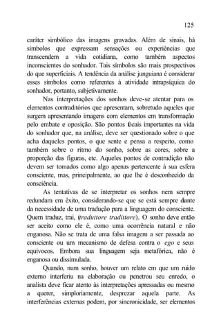 125

caráter simbólico das imagens gravadas. Além de sinais, há
símbolos que expressam sensações ou experiências que
transcendem a vida cotidiana, como também aspectos
inconscientes do sonhador. Tais símbolos são mais prospectivos
do que superficiais. A tendência da análise junguiana é considerar
esses símbolos como referentes à atividade intrapsíquica do
sonhador, portanto, subjetivamente.
       Nas interpretações dos sonhos deve-se atentar para os
elementos contraditórios que apresentam, sobretudo aqueles que
surgem apresentando imagens com elementos em transformação
pelo embate e oposição. São pontos focais importantes na vida
do sonhador que, na análise, deve ser questionado sobre o que
acha daqueles pontos, o que sente e pensa a respeito, como
também sobre o ritmo do sonho, sobre as cores, sobre a
proporção das figuras, etc. Aqueles pontos de contradição não
devem ser tomados como algo apenas pertencente à sua esfera
consciente, mas, principalmente, ao que lhe é desconhecido da
consciência.
       As tentativas de se interpretar os sonhos nem sempre
redundam em êxito, considerando-se que se está sempre diante
da necessidade de uma tradução para a linguagem do consciente.
Quem traduz, trai, (traduttore tradittore). O sonho deve então
ser aceito como ele é, como uma ocorrência natural e não
enganosa. Não se trata de uma falsa imagem a ser passada ao
consciente ou um mecanismo de defesa contra o ego e seus
equívocos. Embora sua linguagem seja metafórica, não é
enganosa ou dissimulada.
       Quando, num sonho, houver um relato em que um ruído
externo interferiu na elaboração ou penetrou seu enredo, o
analista deve ficar atento às interpretações apressadas ou mesmo
a querer, simploriamente, desprezar aquela parte. As
interferências externas podem, por sincronicidade, ser elementos
 
