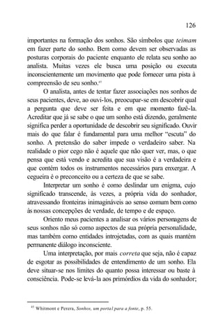 126

importantes na formação dos sonhos. São símbolos que teimam
em fazer parte do sonho. Bem como devem ser observadas as
posturas corporais do paciente enquanto ele relata seu sonho ao
analista. Muitas vezes ele busca uma posição ou executa
inconscientemente um movimento que pode fornecer uma pista à
compreensão de seu sonho.45
       O analista, antes de tentar fazer associações nos sonhos de
seus pacientes, deve, ao ouvi-los, preocupar-se em descobrir qual
a pergunta que deve ser feita e em que momento fazê-la.
Acreditar que já se sabe o que um sonho está dizendo, geralmente
significa perder a oportunidade de descobrir seu significado. Ouvir
mais do que falar é fundamental para uma melhor “escuta” do
sonho. A pretensão do saber impede o verdadeiro saber. Na
realidade o pior cego não é aquele que não quer ver, mas, o que
pensa que está vendo e acredita que sua visão é a verdadeira e
que contém todos os instrumentos necessários para enxergar. A
cegueira é o preconceito ou a certeza de que se sabe.
       Interpretar um sonho é como deslindar um enigma, cujo
significado transcende, às vezes, a própria vida do sonhador,
atravessando fronteiras inimagináveis ao senso comum bem como
às nossas concepções de verdade, de tempo e de espaço.
       Oriento meus pacientes a analisar os vários personagens de
seus sonhos não só como aspectos de sua própria personalidade,
mas também como entidades introjetadas, com as quais mantém
permanente diálogo inconsciente.
       Uma interpretação, por mais correta que seja, não é capaz
de esgotar as possibilidades de entendimento de um sonho. Ela
deve situar-se nos limites do quanto possa interessar ou baste à
consciência. Pode-se levá-la aos primórdios da vida do sonhador;


 45
      Whitmont e Perera, Sonhos, um porta l para a fonte, p. 55.
 