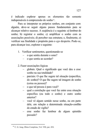 127

é indicado explorar apenas os elementos tão somente
indispensáveis à compreensão do sonho 46 .
       Para se interpretar os próprios sonhos, em conjunto com
alguém, deve-se seguir alguns passos fundamentais para se
alcançar relativo sucesso. A seqüência é a seguinte: a) lembrar do
sonho; b) registrar o sonho; c) amplificar o sonho com as
associações possíveis; d) perceber sua estrutura; e, finalmente, e)
verificar sua finalidade e propósito para o ego desperto. Pode-se,
para alcançar isso, explorar o seguinte:

         1. Verificar sentimentos, questionando-se
            – o que sentiu durante o sono?
            – o que sentiu ao acordar?

         2. Fazer associações lógicas
              – globais: Qual o significado que você deu a esse
                  sonho na sua totalidade?
              – parciais: O que lhe sugere tal situação (específica,
                  do sonho)? O que lhe sugere tal imagem do sonho
                  (coisa ou pessoa)?
              – o que tal pessoa é para você?
              – qual a correlação que você faz entre essa situação
                  específica (ou todo o sonho) e outro sonho
                  anterior?
              – você vê algum sentido nesse sonho, ou em parte
                  dele, em relação a determinada situação-conflito
                  do estado de vigília?
              – esse sonho faz lembrar de algum episódio
                  passado?


 46
      C. G. Jung, Obras Completas, Vol. VIII, par. 454.
 
