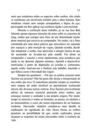 13

mais que estudemos todos os aspectos sobre sonhos, eles ainda
se constituem um envolvente mistério para a alma humana. Suas
metáforas visuais nem sempre acompanham a lógica do ego,
preocupado em lhes aplicar sua coerência rígida e convencional.
       Durante a confecção deste trabalho, já na sua fase f   inal,
faltando apenas algumas inserções de notas sobre os conceitos de
Jung, sonhei que corrigia uma frase de um determinado trecho
deste material que escrevia ao computador. No sonho, via a frase
constituída por uma única palavra que necessitava ser separada
por espaços e pela inserção de vogais. Quando acordei, decidi
não interpretar o sonho, mas aproveitar a energia intensa de que
fui acometido ao levantar-me pela manhã. Fui direto ao
computador e concluí o texto rapidamente, pois acreditava que
ainda ia me demorar algumas semanas. Aprendi a desenvolver
motivações a partir da disposição ao acordar e, certamente,
aquele sonho motivara-me a finalizar este trabalho, inserindo o
que faltava como a brevidade das vogais.
       Sempre me questionei: – Por que os sonhos exercem tanto
fascínio nas pessoas? Não há quem não deseje a interpretação de
um sonho que teve. O surrealismo presente sempre se constituiu
num enigma até então insolúvel ou parcialmente esclarecido
através das diversas teorias oníricas. Esse fascínio provavelmente
advém da natureza essencial penetrada pelos sonhos, que
consegue remeter o sonhador à sua própria origem. Por muito
tempo se associou o sonho ao feminino, ao prazer, ao mistério e
ao transcendente, e esses são temas importantes do ser humano
moderno. Desvendar mistérios constitui-se num desafio às
explicações do significado da vida. Dessa forma, os sonhos
penetram na possibilidade de que, sendo explicados, possa
alcançar-se respostas há muito procuradas sobre a essência da
vida.
 
