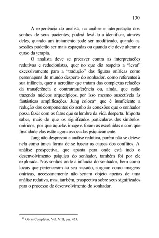 130

       A experiência do analista, na análise e interpretação dos
sonhos de seus pacientes, poderá levá-lo a identificar, através
deles, quando um tratamento pode ser modificado, quando as
sessões poderão ser mais espaçadas ou quando ele deve alterar o
curso da terapia.
       O analista deve se precaver contra as interpretações
redutivas e reducionistas, quer no que diz respeito a “levar”
excessivamente para a “tradução” das figuras oníricas como
personagens do mundo desperto do sonhador, como referentes à
sua infância, quer a acreditar que tratam das complexas relações
da transferência e contratransferência ou, ainda, que estão
trazendo núcleos arquetípicos, por isso mesmo suscetíveis às
fantásticas amplificações. Jung coloca48 que é insuficiente a
redução dos componentes do sonho às conexões que o sonhador
possa fazer com os fatos que se lembre da vida desperta. Importa
saber, mais do que os significados particulares dos símbolos
oníricos, por que aquelas imagens foram as escolhidas e com que
finalidade elas estão agora associadas psiquicamente.
       Jung não desprezou a análise redutiva, porém não se deteve
nela como única forma de se buscar as causas dos conflitos. A
análise prospectiva, que aponta para onde está indo o
desenvolvimento psíquico do sonhador, também foi por ele
explorada. Nos sonhos onde a infância do sonhador, bem como
locais que pertenceram ao seu passado, surgiam como imagens
oníricas, necessariamente não seriam objeto apenas de uma
análise redutiva, mas, também, prospectiva sobre seus significados
para o processo de desenvolvimento do sonhador.




 48
      Obras Completas, Vol. VIII, par. 453.
 