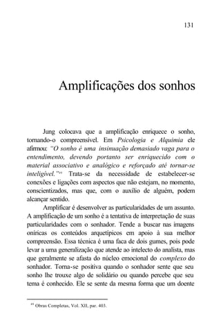 131




                 Amplificações dos sonhos


       Jung colocava que a amplificação enriquece o sonho,
tornando-o compreensível. Em Psicologia e Alquimia ele
afirmou: “O sonho é uma insinuação demasiado vaga para o
entendimento, devendo portanto ser enriquecido com o
material associativo e analógico e reforçado até tornar-se
inteligível.”49 Trata-se da necessidade de estabelecer-se
conexões e ligações com aspectos que não estejam, no momento,
conscientizados, mas que, com o auxílio de alguém, podem
alcançar sentido.
       Amplificar é desenvolver as particularidades de um assunto.
A amplificação de um sonho é a tentativa de interpretação de suas
particularidades com o sonhador. Tende a buscar nas imagens
oníricas os conteúdos arquetípicos em apoio à sua melhor
compreensão. Essa técnica é uma faca de dois gumes, pois pode
levar a uma generalização que atende ao intelecto do analista, mas
que geralmente se afasta do núcleo emocional do complexo do
sonhador. Torna-se positiva quando o sonhador sente que seu
sonho lhe trouxe algo de solidário ou quando percebe que seu
tema é conhecido. Ele se sente da mesma forma que um doente

 49
      Obras Completas, Vol. XII, par. 403.
 