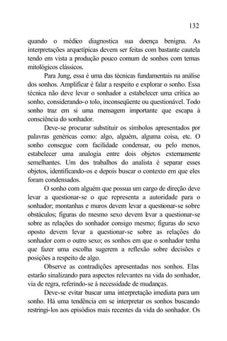 132

quando o médico diagnostica sua doença benigna. As
interpretações arquetípicas devem ser feitas com bastante cautela
tendo em vista a produção pouco comum de sonhos com temas
mitológicos clássicos.
       Para Jung, essa é uma das técnicas fundamentais na análise
dos sonhos. Amplificar é falar a respeito e explorar o sonho. Essa
técnica não deve levar o sonhador a estabelecer uma crítica ao
sonho, considerando-o tolo, inconseqüente ou questionável. Todo
sonho traz em si uma mensagem importante que escapa à
consciência do sonhador.
       Deve-se procurar substituir os símbolos apresentados por
palavras genéricas como: algo, alguém, alguma coisa, etc. O
sonho consegue com facilidade condensar, ou pelo menos,
estabelecer uma analogia entre dois objetos externamente
semelhantes. Um dos trabalhos do analista é separar esses
objetos, identificando-os e depois buscar o contexto em que eles
foram condensados.
       O sonho com alguém que possua um cargo de direção deve
levar a questionar-se o que representa a autoridade para o
sonhador; montanhas e muros devem levar a questionar-se sobre
obstáculos; figuras do mesmo sexo devem l var a questionar-se
                                              e
sobre as relações do sonhador consigo mesmo; figuras do sexo
oposto devem levar a questionar-se sobre as relações do
sonhador com o outro sexo; os sonhos em que o sonhador tenha
que fazer uma escolha sugerem a reflexão sobre decisões e
posições a respeito de algo.
       Observe as contradições apresentadas nos sonhos. Elas
estarão sinalizando para aspectos relevantes na vida do sonhador,
via de regra, referindo-se à necessidade de mudanças.
       Deve-se evitar buscar uma interpretação imediata para um
sonho. Há uma tendência em se interpretar os sonhos buscando
restringi-los aos episódios mais recentes da vida do sonhador. Os
 