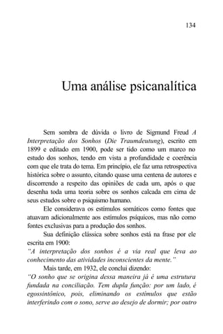 134




             Uma análise psicanalítica


       Sem sombra de dúvida o livro de Sigmund Freud A
Interpretação dos Sonhos (Die Traumdeutung), escrito em
1899 e editado em 1900, pode ser tido como um marco no
estudo dos sonhos, tendo em vista a profundidade e coerência
com que ele trata do tema. Em princípio, ele faz uma retrospectiva
histórica sobre o assunto, citando quase uma centena de autores e
discorrendo a respeito das opiniões de cada um, após o que
desenha toda uma teoria sobre os sonhos calcada em cima de
seus estudos sobre o psiquismo humano.
       Ele considerava os estímulos somáticos como fontes que
atuavam adicionalmente aos estímulos psíquicos, mas não como
fontes exclusivas para a produção dos sonhos.
       Sua definição clássica sobre sonhos está na frase por ele
escrita em 1900:
“A interpretação dos sonhos é a via real que leva ao
conhecimento das atividades inconscientes da mente.”
       Mais tarde, em 1932, ele conclui dizendo:
“O sonho que se origina dessa maneira já é uma estrutura
fundada na conciliação. Tem dupla função: por um lado, é
egossintônico, pois, eliminando os estímulos que estão
interferindo com o sono, serve ao desejo de dormir; por outro
 