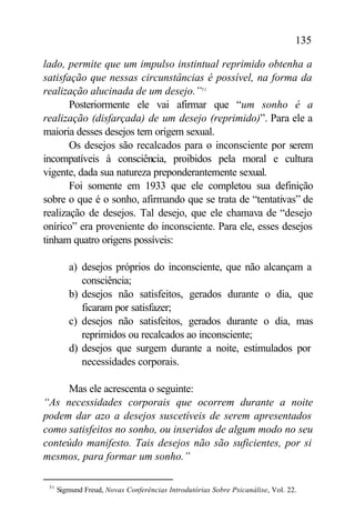 135

lado, permite que um impulso instintual reprimido obtenha a
satisfação que nessas circunstâncias é possível, na forma da
realização alucinada de um desejo.”51
       Posteriormente ele vai afirmar que “um sonho é a
realização (disfarçada) de um desejo (reprimido)”. Para ele a
maioria desses desejos tem origem sexual.
       Os desejos são recalcados para o inconsciente por serem
incompatíveis à consciência, proibidos pela moral e cultura
vigente, dada sua natureza preponderantemente sexual.
       Foi somente em 1933 que ele completou sua definição
sobre o que é o sonho, afirmando que se trata de “tentativas” de
realização de desejos. Tal desejo, que ele chamava de “desejo
onírico” era proveniente do inconsciente. Para ele, esses desejos
tinham quatro origens possíveis:

         a) desejos próprios do inconsciente, que não alcançam a
            consciência;
         b) desejos não satisfeitos, gerados durante o dia, que
            ficaram por satisfazer;
         c) desejos não satisfeitos, gerados durante o dia, mas
            reprimidos ou recalcados ao inconsciente;
         d) desejos que surgem durante a noite, estimulados por
            necessidades corporais.

     Mas ele acrescenta o seguinte:
“As necessidades corporais que ocorrem durante a noite
podem dar azo a desejos suscetíveis de serem apresentados
como satisfeitos no sonho, ou inseridos de algum modo no seu
conteúdo manifesto. Tais desejos não são suficientes, por si
mesmos, para formar um sonho.”

 51
      Sigmund Freud, Novas Conferências Introdutórias Sobre Psicanálise, Vol. 22.
 