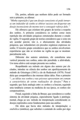 136

       Ele, porém, adianta que nenhum deles pode ser formado
sem o primeiro, ao afirmar:
“Minha suposição é que um desejo consciente só pode tornar-
se um induzidor de sonho se obtiver sucesso em despertar um
desejo inconsciente do mesmo teor e conseguir reforço dele.”
       Ele afirmava que existiam três grupos de teorias a respeito
dos sonhos. A primeira considerava os sonhos como mera
repetição das atividades psíquicas estruturadas durante o estado
de vigília. O segundo grupo de teorias considerava que o sono era
um acordar parcial, isto é, o abaixamento das atividades
psíquicas, que redundariam em pressões orgânicas expressas no
sonho. O terceiro grupo considerava que os sonhos envolveriam
experiências que não se revelam na vigília ou que se mostram
parcialmente nela.
       Diferente dos autores anteriores, ele considerou uma
variável presente nos sonhos, antes não percebida: a afetividade.
Um tema afetivo está sempre presente nos sonhos.
       Respaldando seu método em alguns dos autores por ele
citados, introduz na ciência dos sonhos um aperfeiçoamento do
método de Griesinges (1861) e do de Radestock (1879). Freud
dizia que compartilhava das mesmas idéias deles. Para o primeiro
“...as idéias nos sonhos e nas psicoses apresentam em comum
a característica de serem realizações de desejos.” Para o
segundo, que fazia analogia entre os sonhos e a loucura, seguindo
uma tendência comum na medicina de sua época, os sonhos são
compensatórios.
       Freud, seguindo a linha de Breuer, que considerava o sonho
sintoma da atividade psíquica, especialmente ligada à patologia
mental, chega ao seu método de interpretação considerando os
desejos reprimidos como fundamentais para sua análise.
       Ele dizia que havia dois métodos de interpretação: a
simbólica (sintética), que substitui o conteúdo do sonho por algo
 