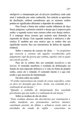 137

inteligível e a interpretação por decifração (analítica), onde cada
sinal é traduzido por outro conhecido. Seu método se aproxima
da decifração, embora considerasse que os mesmos sonhos
podem ter significados diferentes a depender do sonhador.
       Para Freud a forma dos sonhos recebe influência de duas
forças psíquicas: a primeira constrói o desejo que é expresso pelo
sonho; a segunda exerce uma censura sobre esse desejo onírico.
É o emprego dessa censura que acarreta uma distorção na
expressão do desejo. Esta segunda instância é defensiva e não
criativa. É também por esse motivo que os sonhos têm um
significado secreto, face aos mecanismos de defesa da segunda
instância.
       Sobre a natureza da censura ele dizia: − “os propósitos
que exercem a censura são aqueles reconhecidos pelo
julgamento vígil da pessoa que sonhou, aqueles com os quais
ela está de acordo...”
       Para ele os sonhos têm um conteúdo manifesto e um
latente. O conteúdo manifesto é resultado da deformação em
função de uma repressão defensiva e é visto na forma do próprio
sonho, como ele é relatado. O conteúdo latente é o que está
oculto e que necessita de interpretação.
       Ele dizia sobre seu sonho:
“O sonho representava um estado de coisas específico, como
eu devo ter desejado que fosse. Assim, seu conteúdo foi a
realização de um desejo.”
“Quando o trabalho de interpretação fica concluído
percebemos que um sonho é a realização de um desejo.”
       Sobre os resíduos do dia ele dizia:
“Estes resíduos diurnos são descobertos por remontarem o
sonho manifesto aos pensamentos oníricos latentes;
constituem porções do último e acham-se assim entre as
atividades do estado de vigília - conscientes ou
 