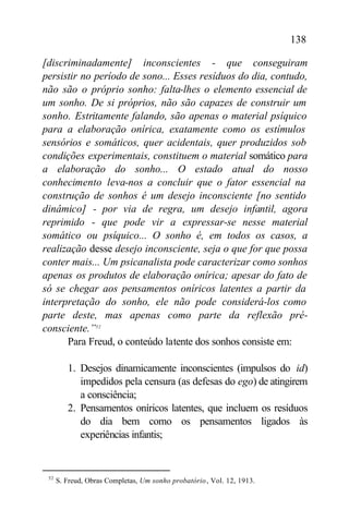 138

[discriminadamente] inconscientes - que conseguiram
persistir no período de sono... Esses resíduos do dia, contudo,
não são o próprio sonho: falta-lhes o elemento essencial de
um sonho. De si próprios, não são capazes de construir um
sonho. Estritamente falando, são apenas o material psíquico
para a elaboração onírica, exatamente como os estímulos
sensórios e somáticos, quer acidentais, quer produzidos sob
condições experimentais, constituem o material somático para
a elaboração do sonho... O estado atual do nosso
conhecimento leva-nos a concluir que o fator essencial na
construção de sonhos é um desejo inconsciente [no sentido
dinâmico] - por via de regra, um desejo infantil, agora
reprimido - que pode vir a expressar-se nesse material
somático ou psíquico... O sonho é, em todos os casos, a
realização desse desejo inconsciente, seja o que for que possa
conter mais... Um psicanalista pode caracterizar como sonhos
apenas os produtos de elaboração onírica; apesar do fato de
só se chegar aos pensamentos oníricos latentes a partir da
interpretação do sonho, ele não pode considerá-los como
parte deste, mas apenas como parte da reflexão pré-
consciente.”52
      Para Freud, o conteúdo latente dos sonhos consiste em:

         1. Desejos dinamicamente inconscientes (impulsos do id)
            impedidos pela censura (as defesas do ego) de atingirem
            a consciência;
         2. Pensamentos oníricos latentes, que incluem os resíduos
            do dia bem como os pensamentos ligados às
            experiências infantis;


 52
      S. Freud, Obras Completas, Um sonho probatório , Vol. 12, 1913.
 