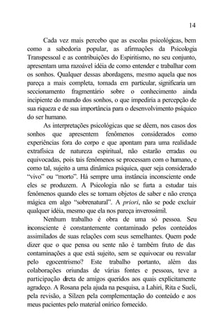 14

       Cada vez mais percebo que as escolas psicológicas, bem
como a sabedoria popular, as afirmações da Psicologia
Transpessoal e as contribuições do Espiritismo, no seu conjunto,
apresentam uma razoável idéia de como entender e trabalhar com
os sonhos. Qualquer dessas abordagens, mesmo aquela que nos
pareça a mais completa, tomada em particular, significaria um
seccionamento fragmentário sobre o conhecimento ainda
incipiente do mundo dos sonhos, o que impediria a percepção de
sua riqueza e de sua importância para o desenvolvimento psíquico
do ser humano.
       As interpretações psicológicas que se dêem, nos casos dos
sonhos que apresentem fenômenos considerados como
experiências fora do corpo e que apontam para uma realidade
extrafísica de natureza espiritual, não estarão erradas ou
equivocadas, pois tais fenômenos se processam com o humano, e
como tal, sujeito a uma dinâmica psíquica, quer seja considerado
“vivo” ou “morto”. Há sempre uma instância inconsciente onde
eles se produzem. A Psicologia não se furta a estudar tais
fenômenos quando eles se tornam objetos de saber e não crença
mágica em algo “sobrenatural”. A priori, não se pode excluir
qualquer idéia, mesmo que ela nos pareça inverossímil.
       Nenhum trabalho é obra de uma só pessoa. Seu
inconsciente é constantemente contaminado pelos conteúdos
assimilados de suas relações com seus semelhantes. Quem pode
dizer que o que pensa ou sente não é também fruto de das
contaminações a que está sujeito, sem se equivocar ou resvalar
pelo egocentrismo? Este trabalho portanto, além das
colaborações oriundas de várias fontes e pessoas, teve a
participação direta de amigos queridos aos quais explicitamente
agradeço. A Rosana pela ajuda na pesquisa, a Lahiri, Rita e Sueli,
pela revisão, a Sílzen pela complementação do conteúdo e aos
meus pacientes pelo material onírico fornecido.
 