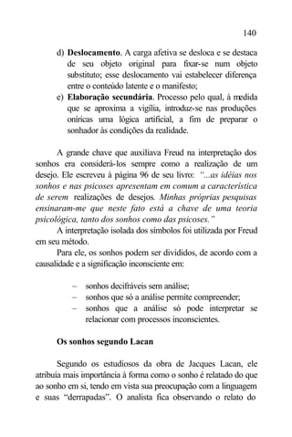 140

      d) Deslocamento. A carga afetiva se desloca e se destaca
         de seu objeto original para fixar-se num objeto
         substituto; esse deslocamento vai estabelecer diferença
         entre o conteúdo latente e o manifesto;
      e) Elaboração secundária. Processo pelo qual, à medida
         que se aproxima a vigília, introduz-se nas produções
         oníricas uma lógica artificial, a fim de preparar o
         sonhador às condições da realidade.

      A grande chave que auxiliava Freud na interpretação dos
sonhos era considerá-los sempre como a realização de um
desejo. Ele escreveu à página 96 de seu livro: “...as idéias nos
sonhos e nas psicoses apresentam em comum a característica
de serem realizações de desejos. Minhas próprias pesquisas
ensinaram-me que neste fato está a chave de uma teoria
psicológica, tanto dos sonhos como das psicoses.”
      A interpretação isolada dos símbolos foi utilizada por Freud
em seu método.
      Para ele, os sonhos podem ser divididos, de acordo com a
causalidade e a significação inconsciente em:

          –   sonhos decifráveis sem análise;
          –   sonhos que só a análise permite compreender;
          –   sonhos que a análise só pode interpretar se
              relacionar com processos inconscientes.

      Os sonhos segundo Lacan

       Segundo os estudiosos da obra de Jacques Lacan, ele
atribuía mais importância à forma como o sonho é relatado do que
ao sonho em si, tendo em vista sua preocupação com a linguagem
e suas “derrapadas”. O analista fica observando o relato do
 