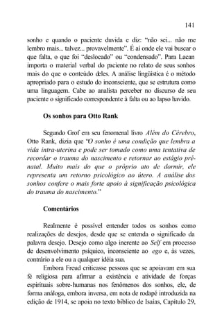 141

sonho e quando o paciente duvida e diz: “não sei... não me
lembro mais... talvez... provavelmente”. É aí onde ele vai buscar o
que falta, o que foi “deslocado” ou “condensado”. Para Lacan
importa o material verbal do paciente no relato de seus sonhos
mais do que o conteúdo deles. A análise lingüística é o método
apropriado para o estudo do inconsciente, que se estrutura como
uma linguagem. Cabe ao analista perceber no discurso de seu
paciente o significado correspondente à falta ou ao lapso havido.

      Os sonhos para Otto Rank

      Segundo Grof em seu fenomenal livro Além do Cérebro,
Otto Rank, dizia que “O sonho é uma condição que lembra a
vida intra-uterina e pode ser tomado como uma tentativa de
recordar o trauma do nascimento e retornar ao estágio pré-
natal. Muito mais do que o próprio ato de dormir, ele
representa um retorno psicológico ao útero. A análise dos
sonhos confere o mais forte apoio à significação psicológica
do trauma do nascimento.”

      Comentários

       Realmente é possível entender todos os sonhos como
realizações de desejos, desde que se entenda o significado da
palavra desejo. Desejo como algo inerente ao Self em processo
de desenvolvimento psíquico, inconsciente ao ego e, às vezes,
contrário a ele ou a qualquer idéia sua.
       Embora Freud criticasse pessoas que se apoiavam em sua
fé religiosa para afirmar a existência e atividade de forças
espirituais sobre-humanas nos fenômenos dos sonhos, ele, de
forma análoga, embora inversa, em nota de rodapé introduzida na
edição de 1914, se apoia no texto bíblico de Isaías, Capítulo 29,
 