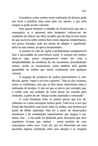 143

       Considerar certos sonhos como realização de desejos pode
nos levar a justificar uma coisa pelo seu oposto, o que nem
sempre se pode aceitar coerente.
       Sem querer diminuir o trabalho de Freud (creio que não o
conseguiria se o quisesse) nem tampouco colocar-me em
condições de criticar sua obra, acredito que ele hoje reveria muito
do que escreveu sobre sonhos bem como algumas interpretações,
um pouco forçadas, pelo seu desejo de adaptar o significado
deles às suas teorias, na época despontando.
       A censura na vida de vigília é perfeitamente compreensível
face à necessidade da convivência social. A censura nos sonhos
torna-se algo pouco compreensível tendo em vista a
inexplicabilidade da existência de um mecanismo psicodinâmico
censor, oculto ou inconsciente, como também pela grande
quantidade de sonhos que temos exatamente sem qualquer
censura.
       A negação da existência de sonhos premonitórios é, sem
dúvida, querer “tapar o sol com a peneira”. Não só eles ocorrem,
como se confirmam, sem que se lhes possa caracterizar como a
realização de desejos. A não ser que se prove, por exemplo, que
o sonho com um acidente de avião possa ser causado pelo
sonhador, a partir de um “desejo oculto reprimido e censurado”.
       A visão freudiana sobre os sonhos parece que teve de
submeter-se a uma concepção teórica geral. Tudo leva a crer que
Freud não descobriu uma teoria sobre os sonhos, mas limitou-os à
teoria da libido reprimida. Não foi a partir de observações
numerosas e de constatações experimentais que chegou à sua
teoria, mas – e isto pode ser deduzido pelas alterações que seus
seguidores tiveram que realizar – como produto de suas
concepções sobre sexo. Caso ele, por ter observado em seus
pacientes alguma correlação entre seus desejos e as imagens
 