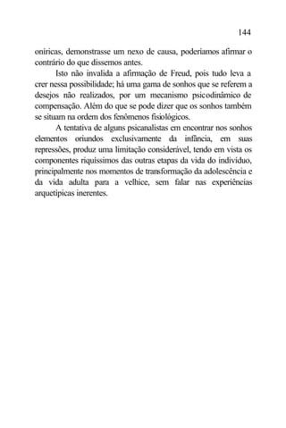 144

oníricas, demonstrasse um nexo de causa, poderíamos afirmar o
contrário do que dissemos antes.
       Isto não invalida a afirmação de Freud, pois tudo leva a
crer nessa possibilidade; há uma gama de sonhos que se referem a
desejos não realizados, por um mecanismo psicodinâmico de
compensação. Além do que se pode dizer que os sonhos também
se situam na ordem dos fenômenos fisiológicos.
       A tentativa de alguns psicanalistas em encontrar nos sonhos
elementos oriundos exclusivamente da infância, em suas
repressões, produz uma limitação considerável, tendo em vista os
componentes riquíssimos das outras etapas da vida do indivíduo,
principalmente nos momentos de transformação da adolescência e
da vida adulta para a velhice, sem falar nas experiências
arquetípicas inerentes.
 