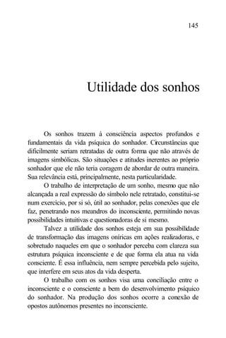 145




                      Utilidade dos sonhos


       Os sonhos trazem à consciência aspectos profundos e
fundamentais da vida psíquica do sonhador. Circunstâncias que
dificilmente seriam retratadas de outra forma que não através de
imagens simbólicas. São situações e atitudes inerentes ao próprio
sonhador que ele não teria coragem de abordar de outra maneira.
Sua relevância está, principalmente, nesta particularidade.
       O trabalho de interpretação de um sonho, mesmo que não
alcançada a real expressão do símbolo nele retratado, constitui-se
num exercício, por si só, útil ao sonhador, pelas conexões que ele
faz, penetrando nos meandros do inconsciente, permitindo novas
possibilidades intuitivas e questionadoras de si mesmo.
       Talvez a utilidade dos sonhos esteja em sua possibilidade
de transformação das imagens oníricas em ações realizadoras, e
sobretudo naqueles em que o sonhador perceba com clareza sua
estrutura psíquica inconsciente e de que forma ela atua na vida
consciente. É essa influência, nem sempre percebida pelo sujeito,
que interfere em seus atos da vida desperta.
       O trabalho com os sonhos visa uma conciliação entre o
inconsciente e o consciente a bem do desenvolvimento psíquico
do sonhador. Na produção dos sonhos ocorre a conexão de
opostos autônomos presentes no inconsciente.
 