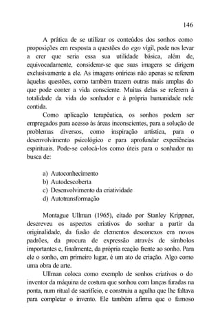 146

       A prática de se utilizar os conteúdos dos sonhos como
proposições em resposta a questões do ego vígil, pode nos levar
a crer que seria essa sua utilidade básica, além de,
equivocadamente, considerar-se que suas imagens se dirigem
exclusivamente a ele. As imagens oníricas não apenas se referem
àquelas questões, como também trazem outras mais amplas do
que pode conter a vida consciente. Muitas delas se referem à
totalidade da vida do sonhador e à própria humanidade nele
contida.
       Como aplicação terapêutica, os sonhos podem ser
empregados para acesso às áreas inconscientes, para a solução de
problemas diversos, como inspiração artística, para o
desenvolvimento psicológico e para aprofundar experiências
espirituais. Pode-se colocá-los como úteis para o sonhador na
busca de:

      a)   Autoconhecimento
      b)   Autodescoberta
      c)   Desenvolvimento da criatividade
      d)   Autotransformação

       Montague Ullman (1965), citado por Stanley Krippner,
descreveu os aspectos criativos do sonhar a partir da
originalidade, da fusão de elementos desconexos em novos
padrões, da procura de expressão através de símbolos
importantes e, finalmente, da própria reação frente ao sonho. Para
ele o sonho, em primeiro lugar, é um ato de criação. Algo como
uma obra de arte.
       Ullman coloca como exemplo de sonhos criativos o do
inventor da máquina de costura que sonhou com lanças furadas na
ponta, num ritual de sacrifício, e construiu a agulha que lhe faltava
para completar o invento. Ele também afirma que o famoso
 