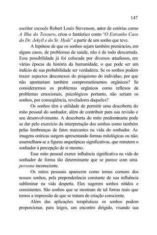 147

escritor escocês Robert Louis Stevenson, autor de estórias como
A Ilha do Tesouro, criou o fantástico conto “O Estranho Caso
do Dr. Jekyll e do Sr. Hyde” a partir de um sonho que teve.
       A hipótese de que os sonhos sejam também prenúncios, em
alguns casos, de problemas de saúde, não é de todo descartada.
Essa possibilidade já foi colocada por diversos e     studiosos, em
várias épocas da história da humanidade, o que pode ser um
indício de sua probabilidade ser verdadeira. Se os sonhos podem
trazer aspectos desconexos do psiquismo do indivíduo, por que
não apontariam também comprometimentos orgânicos? Se
considerarmos os problemas orgânicos como reflexos de
problemas emocionais, psicológicos portanto, não seriam os
sonhos, por conseqüência, reveladores daqueles?
       Os sonhos têm a utilidade de permitir uma descoberta do
mito pessoal do sonhador, além de contribuir para sua revisão e
seu desenvolvimento. A descoberta do mito predominante pode
se dar pelo exercício da interpretação dos sonhos como também
pelas lembranças de fatos marcantes na vida do sonhador. As
imagens oníricas surgem apresentando formas mitológicas ou não;
assemelham-se a figuras arquetípicas significativas, que remetem o
sonhador à percepção de si mesmo.
       Esse mito pessoal exerce influência significativa na vida do
sonhador de forma tão determinante que se parece com uma
persona inconsciente.
       Os mitos pessoais aparecem como temas comuns dos
nossos sonhos, pela preponderância constante de sua influência
subliminar na vida desperta. Eles sugerem sonhos nítidos e
consistentes. São sonhos que se mostram de tal forma reais que
temos a impressão de que se tratam de criação consciente.
       Além das aplicações terapêuticas os sonhos podem
proporcionar, para leigos, um encontro dirigido, visando sua
 