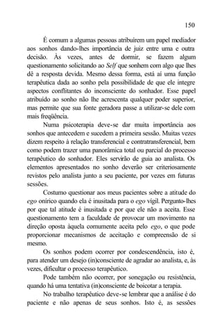 150

       É comum a algumas pessoas atribuírem um papel mediador
aos sonhos dando-lhes importância de juiz entre uma e outra
decisão. Às vezes, antes de dormir, se fazem algum
questionamento solicitando ao Self que sonhem com algo que lhes
dê a resposta devida. Mesmo dessa forma, está aí uma função
terapêutica dada ao sonho pela possibilidade de que ele integre
aspectos conflitantes do inconsciente do sonhador. Esse papel
atribuído ao sonho não lhe acrescenta qualquer poder superior,
mas permite que sua fonte geradora passe a utilizar-se dele com
mais freqüência.
       Numa psicoterapia deve-se dar muita importância aos
sonhos que antecedem e sucedem a primeira sessão. Muitas vezes
dizem respeito à relação transferencial e contratransferencial, bem
como podem trazer uma panorâmica total ou parcial do processo
terapêutico do sonhador. Eles servirão de guia ao analista. Os
elementos apresentados no sonho deverão ser criteriosamente
revistos pelo analista junto a seu paciente, por vezes em futuras
sessões.
       Costumo questionar aos meus pacientes sobre a atitude do
ego onírico quando ela é inusitada para o ego vígil. Pergunto-lhes
por que tal atitude é inusitada e por que ele não a aceita. Esse
questionamento tem a faculdade de provocar um movimento na
direção oposta àquela comumente aceita pelo ego, o que pode
proporcionar mecanismos de aceitação e compreensão de si
mesmo.
       Os sonhos podem ocorrer por condescendência, isto é,
para atender um desejo (in)consciente de agradar ao analista, e, às
vezes, dificultar o processo terapêutico.
       Pode também não ocorrer, por sonegação ou resistência,
quando há uma tentativa (in)consciente de boicotar a terapia.
       No trabalho terapêutico deve-se lembrar que a análise é do
paciente e não apenas de seus sonhos. Isto é, as sessões
 