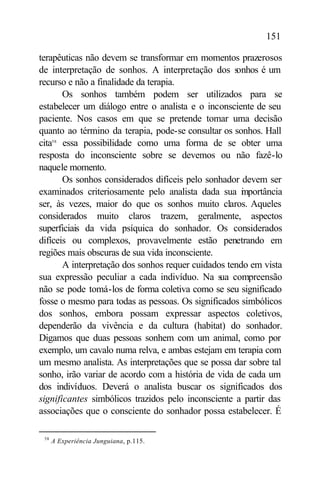 151

terapêuticas não devem se transformar em momentos prazerosos
de interpretação de sonhos. A interpretação dos s    onhos é um
recurso e não a finalidade da terapia.
       Os sonhos também podem ser utilizados para se
estabelecer um diálogo entre o analista e o inconsciente de seu
paciente. Nos casos em que se pretende tomar uma decisão
quanto ao término da terapia, pode-se consultar os sonhos. Hall
cita58 essa possibilidade como uma forma de se obter uma
resposta do inconsciente sobre se devemos ou não fazê-lo
naquele momento.
       Os sonhos considerados difíceis pelo sonhador devem ser
examinados criteriosamente pelo analista dada sua i portância
                                                      m
ser, às vezes, maior do que os sonhos muito claros. Aqueles
considerados muito claros trazem, geralmente, aspectos
superficiais da vida psíquica do sonhador. Os considerados
difíceis ou complexos, provavelmente estão penetrando em
regiões mais obscuras de sua vida inconsciente.
       A interpretação dos sonhos requer cuidados tendo em vista
sua expressão peculiar a cada indivíduo. Na s compreensão
                                                ua
não se pode tomá-los de forma coletiva como se seu significado
fosse o mesmo para todas as pessoas. Os significados simbólicos
dos sonhos, embora possam expressar aspectos coletivos,
dependerão da vivência e da cultura (habitat) do sonhador.
Digamos que duas pessoas sonhem com um animal, como por
exemplo, um cavalo numa relva, e ambas estejam em terapia com
um mesmo analista. As interpretações que se possa dar sobre tal
sonho, irão variar de acordo com a história de vida de cada um
dos indivíduos. Deverá o analista buscar os significados dos
significantes simbólicos trazidos pelo inconsciente a partir das
associações que o consciente do sonhador possa estabelecer. É

 58
      A Experiência Junguiana, p.115.
 