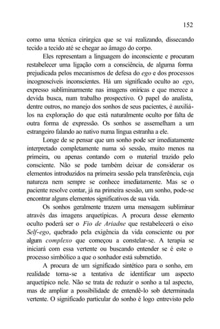 152

como uma técnica cirúrgica que se vai realizando, dissecando
tecido a tecido até se chegar ao âmago do corpo.
       Eles representam a linguagem do inconsciente e procuram
restabelecer uma ligação com a consciência, de alguma forma
prejudicada pelos mecanismos de defesa do ego e dos processos
incognoscíveis inconscientes. Há um significado oculto ao ego,
expresso subliminarmente nas imagens oníricas e que merece a
devida busca, num trabalho prospectivo. O papel do analista,
dentre outros, no manejo dos sonhos de seus pacientes, é auxiliá-
los na exploração do que está naturalmente oculto por falta de
outra forma de expressão. Os sonhos se assemelham a um
estrangeiro falando ao nativo numa língua estranha a ele.
       Longe de se pensar que um sonho pode ser imediatamente
interpretado completamente numa só sessão, muito menos na
primeira, ou apenas contando com o material trazido pelo
consciente. Não se pode também deixar de considerar os
elementos introduzidos na primeira sessão pela transferência, cuja
natureza nem sempre se conhece imediatamente. Mas se o
paciente resolve contar, já na primeira sessão, um sonho, pode-se
encontrar alguns elementos significativos de sua vida.
       Os sonhos geralmente trazem uma mensagem subliminar
através das imagens arquetípicas. A procura desse elemento
oculto poderá ser o Fio de Ariadne que restabelecerá o eixo
Self-ego, quebrado pela exigência da vida consciente ou por
algum complexo que começou a constelar-se. A terapia se
iniciará com essa vertente ou buscando entender se é este o
processo simbólico a que o sonhador está submetido.
       A procura de um significado sintético para o sonho, em
realidade torna-se a tentativa de identificar um aspecto
arquetípico nele. Não se trata de reduzir o sonho a tal aspecto,
mas de ampliar a possibilidade de entendê-lo sob determinada
vertente. O significado particular do sonho é logo entrevisto pelo
 